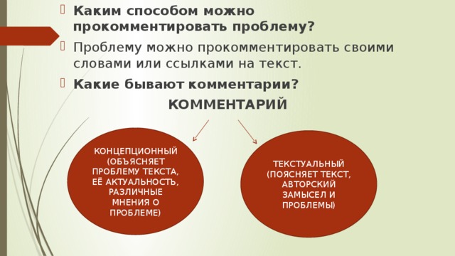 Каким способом можно прокомментировать проблему? Проблему можно прокомментировать своими словами или ссылками на текст. Какие бывают комментарии? КОММЕНТАРИЙ КОНЦЕПЦИОННЫЙ (ОБЪЯСНЯЕТ ПРОБЛЕМУ ТЕКСТА, ЕЁ АКТУАЛЬНОСТЬ, РАЗЛИЧНЫЕ МНЕНИЯ О ПРОБЛЕМЕ) ТЕКСТУАЛЬНЫЙ (ПОЯСНЯЕТ ТЕКСТ, АВТОРСКИЙ ЗАМЫСЕЛ И ПРОБЛЕМЫ) 