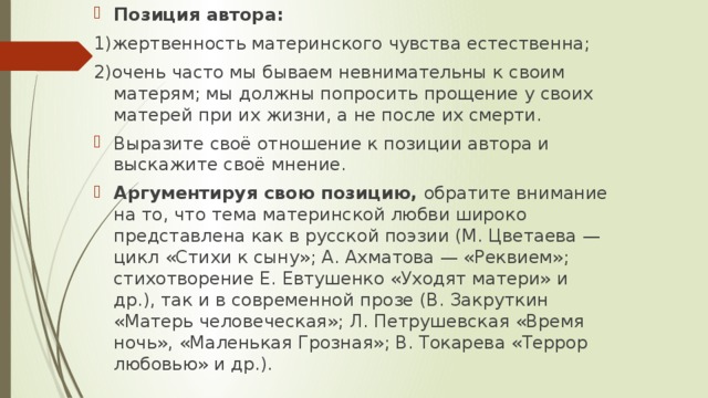 Позиция автора: 1)жертвенность материнского чувства естественна; 2)очень часто мы бываем невнимательны к своим матерям; мы должны попросить прощение у своих матерей при их жизни, а не после их смерти. Выразите своё отношение к позиции автора и выскажите своё мнение. Аргументируя свою позицию, обратите внимание на то, что тема материнской любви широко представлена как в русской поэзии (М. Цветаева — цикл «Стихи к сыну»; А. Ахматова — «Реквием»; стихотворение Е. Евтушенко «Уходят матери» и др.), так и в современной прозе (В. Закруткин «Матерь человеческая»; Л. Петрушевская «Время ночь», «Маленькая Грозная»; В. Токарева «Террор любовью» и др.). 