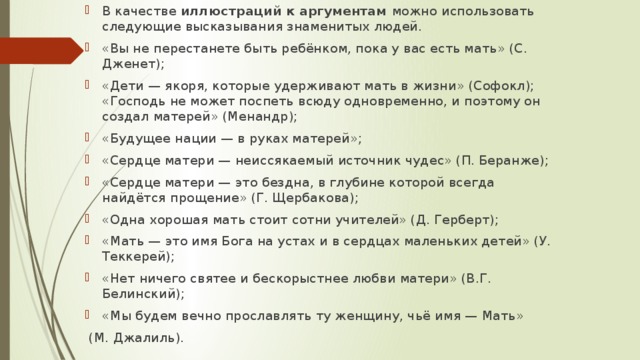 В качестве иллюстраций к аргументам можно использовать следующие высказывания знаменитых людей. «Вы не перестанете быть ребёнком, пока у вас есть мать» (С. Дженет); «Дети — якоря, которые удерживают мать в жизни» (Софокл); «Господь не может поспеть всюду одновременно, и поэтому он создал матерей» (Менандр); «Будущее нации — в руках матерей»; «Сердце матери — неиссякаемый источник чудес» (П. Беранже); «Сердце матери — это бездна, в глубине которой всегда найдётся прощение» (Г. Щербакова); «Одна хорошая мать стоит сотни учителей» (Д. Герберт); «Мать — это имя Бога на устах и в сердцах маленьких детей» (У. Теккерей); «Нет ничего святее и бескорыстнее любви матери» (В.Г. Белинский); «Мы будем вечно прославлять ту женщину, чьё имя — Мать»  (М. Джалиль). 