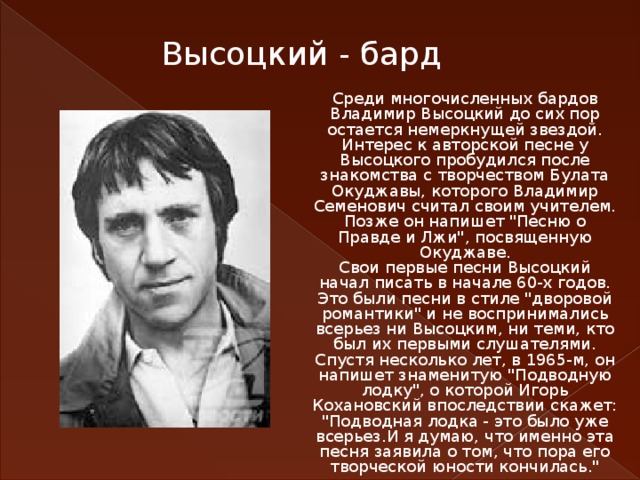 Высоцкий - бард Среди многочисленных бардов Владимир Высоцкий до сих пор остается немеркнущей звездой. Интерес к авторской песне у Высоцкого пробудился после знакомства с творчеством Булата Окуджавы, которого Владимир Семенович считал своим учителем. Позже он напишет 