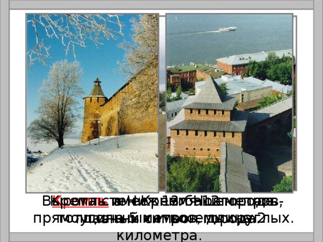  Кремль в Нижнем Новгороде - главный символ города.  Высота стен Кремля 12 метров, толщина 5 метров, длина 2 километра. Кремль имеет 13 башен: пять прямоугольных и восемь круглых. 