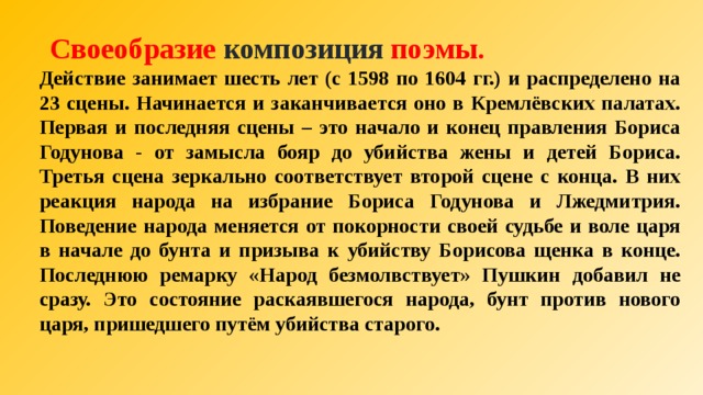  Своеобразие  композиция  поэмы. Действие занимает шесть лет (с 1598 по 1604 гг.) и распределено на 23 сцены. Начинается и заканчивается оно в Кремлёвских палатах. Первая и последняя сцены – это начало и конец правления Бориса Годунова - от замысла бояр до убийства жены и детей Бориса. Третья сцена зеркально соответствует второй сцене с конца. В них реакция народа на избрание Бориса Годунова и Лжедмитрия. Поведение народа меняется от покорности своей судьбе и воле царя в начале до бунта и призыва к убийству Борисова щенка в конце. Последнюю ремарку «Народ безмолвствует» Пушкин добавил не сразу. Это состояние раскаявшегося народа, бунт против нового царя, пришедшего путём убийства старого.  