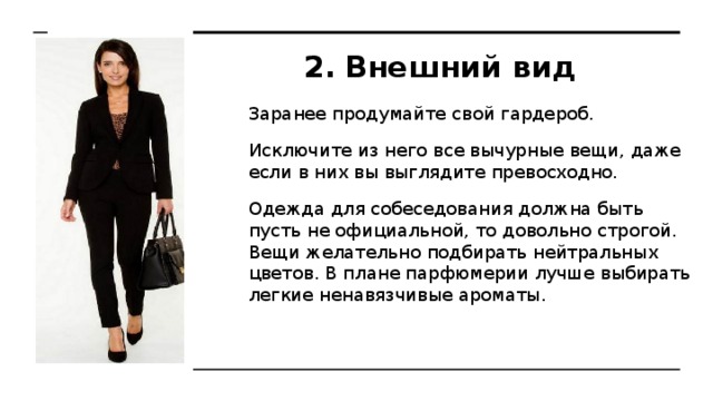 Внешний вид Заранее продумайте свой гардероб. Исключите из него все вычурные вещи, даже если в них вы выглядите превосходно. Одежда для собеседования должна быть пусть не официальной, то довольно строгой. Вещи желательно подбирать нейтральных цветов. В плане парфюмерии лучше выбирать легкие ненавязчивые ароматы. 