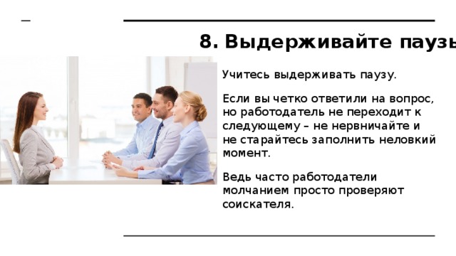 Выдерживайте паузы Учитесь выдерживать паузу. Если вы четко ответили на вопрос, но работодатель не переходит к следующему – не нервничайте и не старайтесь заполнить неловкий момент. Ведь часто работодатели молчанием просто проверяют соискателя. 