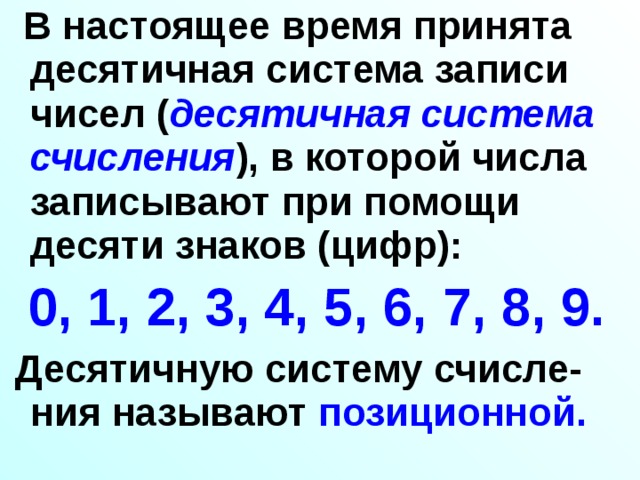  В настоящее время принята десятичная система записи чисел ( десятичная система счисления ), в которой числа записывают при помощи десяти знаков (цифр):  0, 1, 2, 3, 4, 5, 6, 7, 8, 9.   Десятичную систему счисле-ния называют позиционной.  