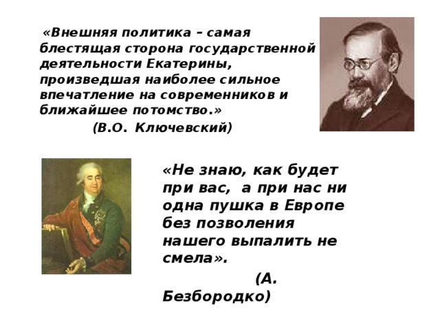  «Внешняя политика – самая блестящая сторона государственной деятельности Екатерины, произведшая наиболее сильное впечатление на современников и ближайшее потомство.»  (В.О.  Ключевский)  «Не знаю, как будет при вас, а при нас ни одна пушка в Европе без позволения нашего выпалить не смела».  (А. Безбородко) 