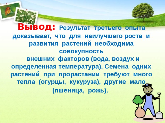 Вывод: Результат  третьего  опыта  доказывает,  что  для  наилучшего роста  и  развития  растений  необходима  совокупность   внешних  факторов (вода, воздух и определенная температура). Семена  одних  растений  при  прорастании  требуют  много  тепла  (огурцы,  кукуруза),  другие  мало  (пшеница,  рожь). 