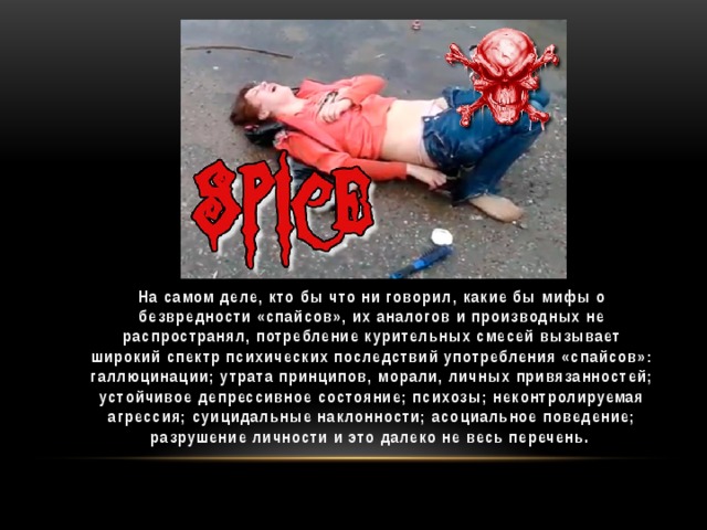 На самом деле, кто бы что ни говорил, какие бы мифы о безвредности «спайсов», их аналогов и производных не распространял, потребление курительных смесей вызывает широкий спектр психических последствий употребления «спайсов»: галлюцинации; утрата принципов, морали, личных привязанностей; устойчивое депрессивное состояние; психозы; неконтролируемая агрессия; суицидальные наклонности; асоциальное поведение; разрушение личности и это далеко не весь перечень.