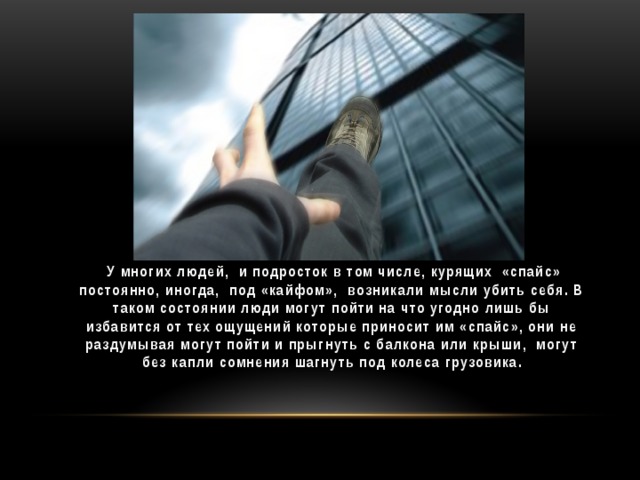 У многих людей, и подросток в том числе, курящих «спайс» постоянно, иногда, под «кайфом», возникали мысли убить себя. В таком состоянии люди могут пойти на что угодно лишь бы избавится от тех ощущений которые приносит им «спайс», они не раздумывая могут пойти и прыгнуть с балкона или крыши, могут без капли сомнения шагнуть под колеса грузовика.