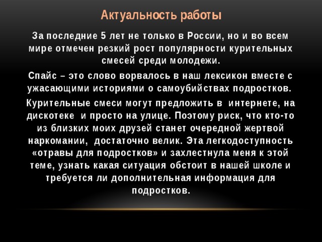 Актуальность работы За последние 5 лет не только в России, но и во всем мире отмечен резкий рост популярности курительных смесей среди молодежи. Спайс – это слово ворвалось в наш лексикон вместе с ужасающими историями о самоубийствах подростков. Курительные смеси могут предложить в интернете, на дискотеке и просто на улице. Поэтому риск, что кто-то из близких моих друзей станет очередной жертвой наркомании, достаточно велик. Эта легкодоступность «отравы для подростков» и захлестнула меня к этой теме, узнать какая ситуация обстоит в нашей школе и требуется ли дополнительная информация для подростков.