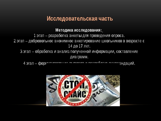 Исследовательская часть  Методика исследования:   1 этап – разработка анкеты для проведения опроса.  2 этап – добровольное анонимное анкетирование школьников в возрасте с 14 до 17 лет.  3 этап – обработка и анализ полученной информации, составление диаграмм. 4 этап – формулирование выводов и разработка рекомендаций.
