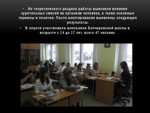 Из теоретического раздела работы выяснили влияние курительных смесей на организм человека, а также основные термины и понятия. После анкетирования выявлены следующие результаты. В опросе участвовали школьники Болчаровской школы в возрасте с 14 до 17 лет, всего 47 человек.