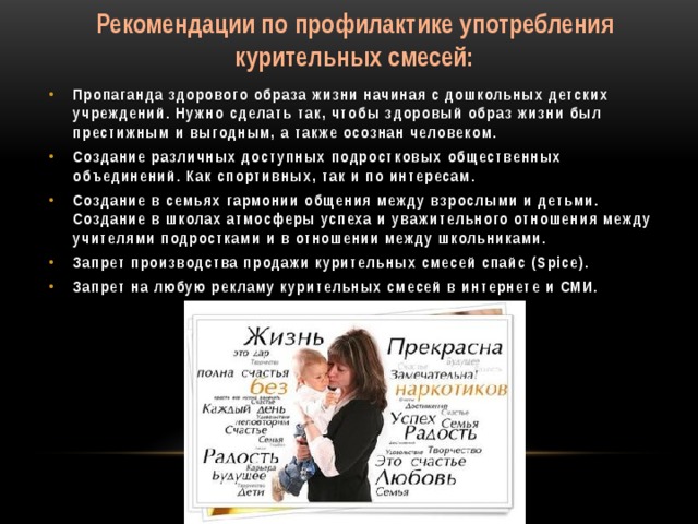 Рекомендации по профилактике употребления курительных смесей:   Пропаганда здорового образа жизни начиная с дошкольных детских учреждений. Нужно сделать так, чтобы здоровый образ жизни был престижным и выгодным, а также осознан человеком. Создание различных доступных подростковых общественных объединений. Как спортивных, так и по интересам. Создание в семьях гармонии общения между взрослыми и детьми. Создание в школах атмосферы успеха и уважительного отношения между учителями подростками и в отношении между школьниками. Запрет производства продажи курительных смесей спайс (Spice). Запрет на любую рекламу курительных смесей в интернете и СМИ.
