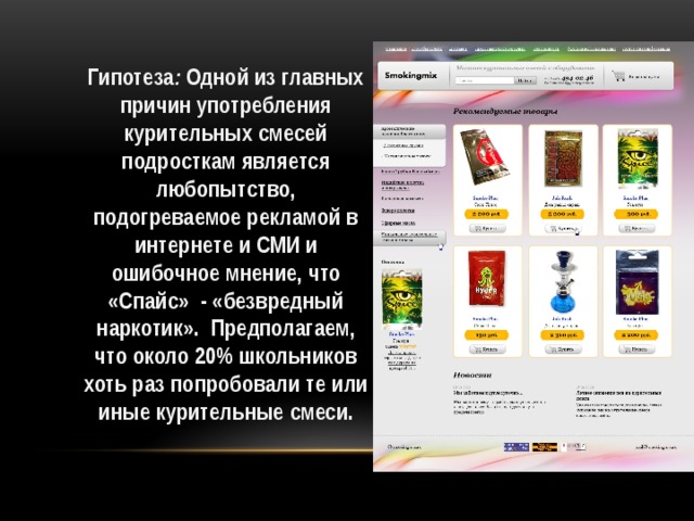 Гипотеза : Одной из главных причин употребления курительных смесей подросткам является любопытство, подогреваемое рекламой в интернете и СМИ и ошибочное мнение, что «Спайс» - «безвредный наркотик». Предполагаем, что около 20% школьников хоть раз попробовали те или иные курительные смеси.