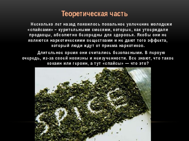 Теоретическая часть  Несколько лет назад появилось повальное увлечение молодежи «спайсами» – курительными смесями, которые, как утверждали продавцы, абсолютно безвредны для здоровья. Якобы они не являются наркотическими веществами и не дают того эффекта, который люди ждут от приема наркотиков.  Длительное время они считались безопасными. В первую очередь, из-за своей новизны и неизученности. Все знают, что такое кокаин или героин, а тут «спайсы» — что это?