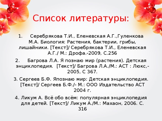Список литературы: 1. Серебрякова Т.И., Еленевская А.Г.,Гуленкова М.А. Биология: Растения, бактерии, грибы, лишайники. [Текст]/ Серебрякова Т.И., Еленевская А.Г./ М.: Дрофа.-2009, С.256 2. Багрова Л.А. Я познаю мир (растения). Детская энциклопедия. [Текст]/ Багрова Л.А./М.: АСТ : Люкс,- 2005, С 367. 3. Сергеев Б.Ф. Япознаю мир: Детская энциклопедия. [Текст]/ Сергеев Б.Ф./- М.: ООО Издательство АСТ 2004 г. 4. Ликум А. Всё обо всём: популярная энциклопедия для детей. [Текст]/ Ликум А./М.: Махаон, 2006. С. 316