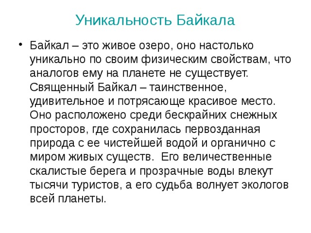 Уникальность Байкала Байкал – это живое озеро, оно настолько уникально по своим физическим свойствам, что аналогов ему на планете не существует. Священный Байкал – таинственное, удивительное и потрясающе красивое место. Оно расположено среди бескрайних снежных просторов, где сохранилась первозданная природа с ее чистейшей водой и органично с миром живых существ. Его величественные скалистые берега и прозрачные воды влекут тысячи туристов, а его судьба волнует экологов всей планеты. 