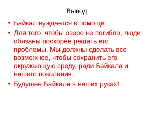 Вывод Байкал нуждается в помощи. Для того, чтобы озеро не погибло, люди обязаны поскорее решить его проблемы. Мы должны сделать все возможное, чтобы сохранить его окружающую среду, ради Байкала и нашего поколения. Будущее Байкала в наших руках!   