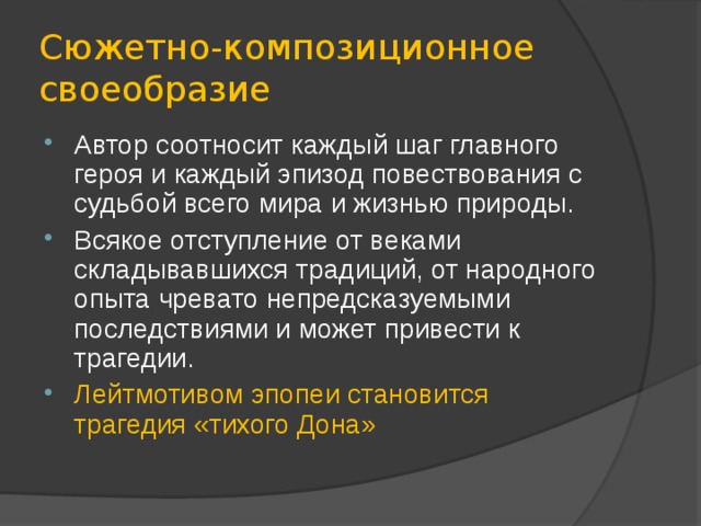 Сюжетно-композиционное своеобразие Автор соотносит каждый шаг главного героя и каждый эпизод повествования с судьбой всего мира и жизнью природы. Всякое отступление от веками складывавшихся традиций, от народного опыта чревато непредсказуемыми последствиями и может привести к трагедии. Лейтмотивом эпопеи становится трагедия «тихого Дона» 