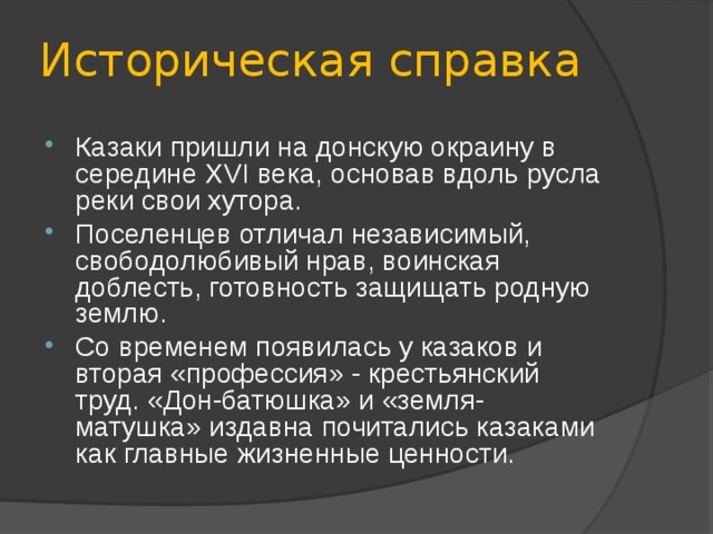Историческая справка Казаки пришли на донскую окраину в середине XVI века, основав вдоль русла реки свои хутора. Поселенцев отличал независимый, свободолюбивый нрав, воинская доблесть, готовность защищать родную землю. Со временем появилась у казаков и вторая «профессия» - крестьянский труд. «Дон-батюшка» и «земля-матушка» издавна почитались казаками как главные жизненные ценности. 
