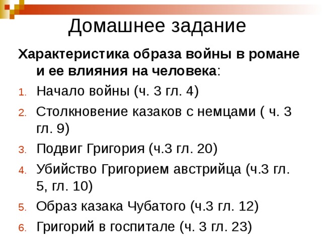 Домашнее задание Характеристика образа войны в романе и ее влияния на человека : Начало войны (ч. 3 гл. 4) Столкновение казаков с немцами ( ч. 3 гл. 9) Подвиг Григория (ч.3 гл. 20) Убийство Григорием австрийца (ч.3 гл. 5, гл. 10) Образ казака Чубатого (ч.3 гл. 12) Григорий в госпитале (ч. 3 гл. 23)   