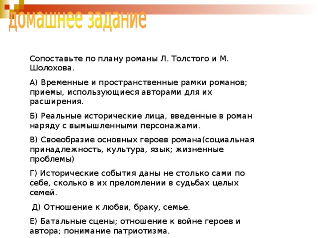 Сопоставьте по плану романы Л. Толстого и М. Шолохова. А) Временные и пространственные рамки романов; приемы, использующиеся авторами для их расширения. Б) Реальные исторические лица, введенные в роман наряду с вымышленными персонажами. В) Своеобразие основных героев романа(социальная принадлежность, культура, язык; жизненные проблемы) Г) Исторические события даны не столько сами по себе, сколько в их преломлении в судьбах целых семей.  Д) Отношение к любви, браку, семье. Е) Батальные сцены; отношение к войне героев и автора; понимание патриотизма. Ж)  Образ природы, роль пейзажных зарисовок в романе. 