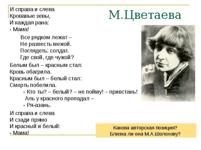  И справа и слева  Кровавые зевы,  И каждая рана:  - Мама!  Все рядком лежат –  Не развесть межой.  Поглядеть: солдат.  Где свой, где чужой?  Белым был – красным стал:  Кровь обагрила.  Красным был – белый стал:  Смерть побелила.  - Кто ты? – белый? – не пойму! – привстань!  Аль у красного пропадал –  - Ря-азань.  И справа и слева  И сзади прямо  И красный и белый:  - Мама! М.Цветаева Какова авторская позиция? Близка ли она М.А.Шолохову? 
