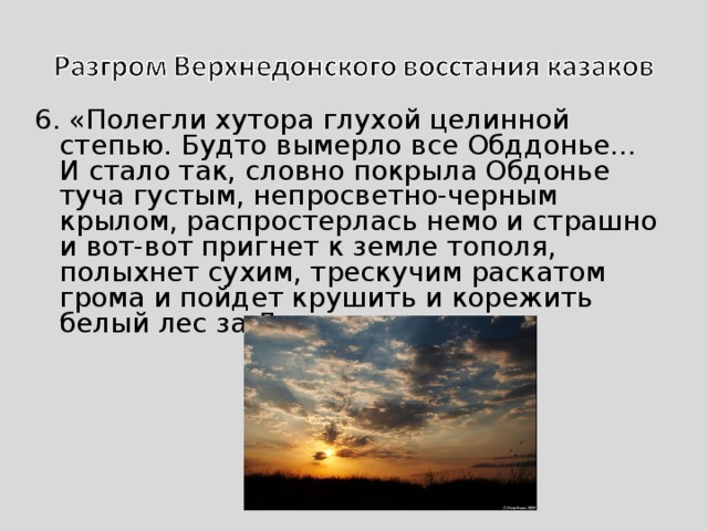 6. «Полегли хутора глухой целинной степью. Будто вымерло все Обддонье… И стало так, словно покрыла Обдонье туча густым, непросветно-черным крылом, распростерлась немо и страшно и вот-вот пригнет к земле тополя, полыхнет сухим, трескучим раскатом грома и пойдет крушить и корежить белый лес за Доном…» 