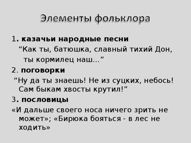 1 . казачьи народные песни “ Как ты, батюшка, славный тихий Дон,  ты кормилец наш…” 2. поговорки “ Ну да ты знаешь! Не из суцких, небось! Сам быкам хвосты крутил!” 3 . пословицы «И дальше своего носа ничего зрить не может»; «Бирюка бояться - в лес не ходить» 