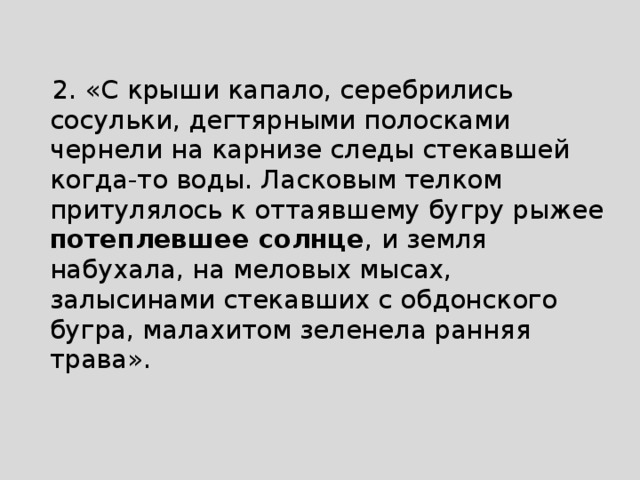  2. «С крыши капало, серебрились сосульки, дегтярными полосками чернели на карнизе следы стекавшей когда-то воды. Ласковым телком притулялось к оттаявшему бугру рыжее потеплевшее солнце , и земля набухала, на меловых мысах, залысинами стекавших с обдонского бугра, малахитом зеленела ранняя трава». 