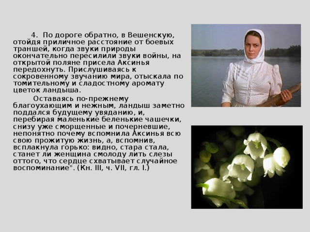  4. По дороге обратно, в Вешенскую, отойдя приличное расстояние от боевых траншей, когда звуки природы окончательно пересилили звуки войны, на открытой поляне присела Аксинья передохнуть. Прислушиваясь к сокровенному звучанию мира, отыскала по томительному и сладостному аромату цветок ландыша.  Оставаясь по-прежнему благоухающим и нежным, ландыш заметно поддался будущему увяданию, и, перебирая маленькие беленькие чашечки, снизу уже сморщенные и почерневшие, непонятно почему вспомнила Аксинья всю свою прожитую жизнь, а, вспомнив, всплакнула горько: видно, стара стала, станет ли женщина смолоду лить слезы оттого, что сердце схватывает случайное воспоминание