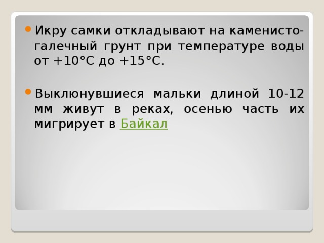 Икру самки откладывают на каменисто-галечный грунт при температуре воды от +10°С до +15°С.  Выклюнувшиеся мальки длиной 10-12 мм живут в реках, осенью часть их мигрирует в  Байкал  