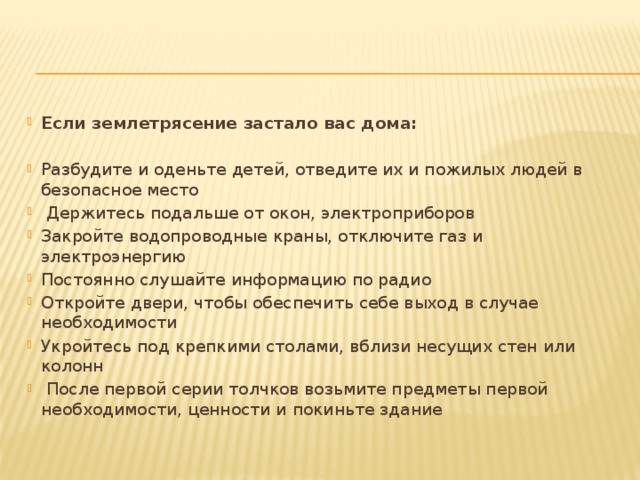 Если землетрясение застало вас дома: Разбудите и оденьте детей, отведите их и пожилых людей в безопасное место  Держитесь подальше от окон, электроприборов Закройте водопроводные краны, отключите газ и электроэнергию Постоянно слушайте информацию по радио Откройте двери, чтобы обеспечить себе выход в случае необходимости Укройтесь под крепкими столами, вблизи несущих стен или колонн  После первой серии толчков возьмите предметы первой необходимости, ценности и покиньте здание 