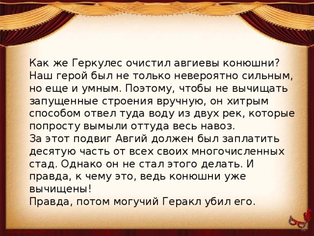 Как же Геркулес очистил авгиевы конюшни? Наш герой был не только невероятно сильным, но еще и умным. Поэтому, чтобы не вычищать запущенные строения вручную, он хитрым способом отвел туда воду из двух рек, которые попросту вымыли оттуда весь навоз. За этот подвиг Авгий должен был заплатить десятую часть от всех своих многочисленных стад. Однако он не стал этого делать. И правда, к чему это, ведь конюшни уже вычищены! Правда, потом могучий Геракл убил его. 