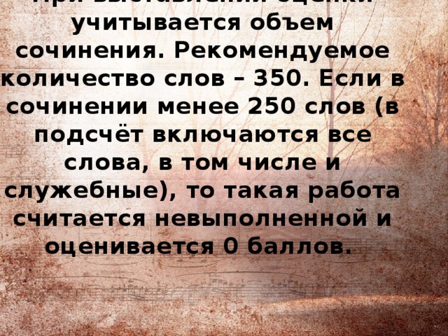 При выставлении оценки учитывается объем сочинения. Рекомендуемое количество слов – 350. Если в сочинении менее 250 слов (в подсчёт включаются все слова, в том числе и служебные), то такая работа считается невыполненной и оценивается 0 баллов. 