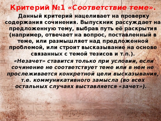          Критерий №1 «Соответствие теме» .  Данный критерий нацеливает на проверку содержания сочинения. Выпускник рассуждает на предложенную тему, выбрав путь её раскрытия (например, отвечает на вопрос, поставленный в теме, или размышляет над предложенной проблемой, или строит высказывание на основе связанных с темой тезисов и т.п.).  «Незачет» ставится только при условии, если сочинение не соответствует теме или в нем не прослеживается конкретной цели высказывания, т.е. коммуникативного замысла (во всех остальных случаях выставляется «зачет»).    