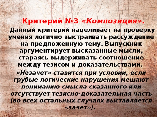            Критерий №3 «Композиция».  Данный критерий нацеливает на проверку умения логично выстраивать рассуждение на предложенную тему. Выпускник аргументирует высказанные мысли, стараясь выдерживать соотношение между тезисом и доказательствами. «Незачет» ставится при условии, если грубые логические нарушения мешают пониманию смысла сказанного или отсутствует тезисно-доказательная часть (во всех остальных случаях выставляется «зачет»). 