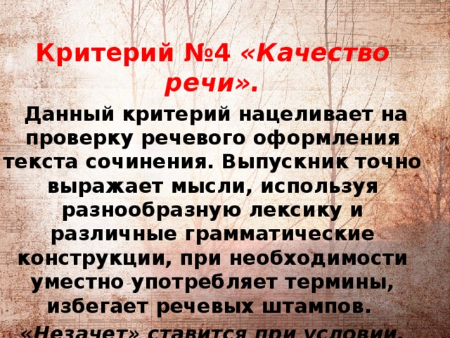          Критерий №4 «Качество речи».  Данный критерий нацеливает на проверку речевого оформления текста сочинения. Выпускник точно выражает мысли, используя разнообразную лексику и различные грамматические конструкции, при необходимости уместно употребляет термины, избегает речевых штампов. «Незачет» ставится при условии, если низкое качество речи существенно затрудняет понимание смысла сочинения (во всех остальных случаях выставляется «зачет»).    