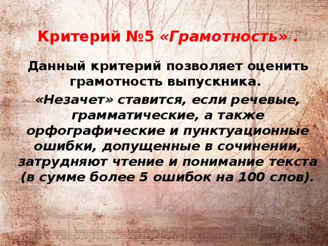          Критерий №5 «Грамотность» .  Данный критерий позволяет оценить грамотность выпускника. «Незачет» ставится, если речевые, грамматические, а также орфографические и пунктуационные ошибки, допущенные в сочинении, затрудняют чтение и понимание текста (в сумме более 5 ошибок на 100 слов).   