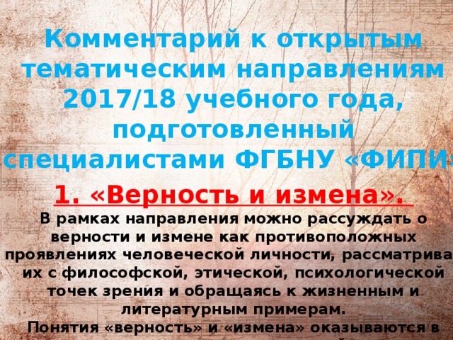           Комментарий к открытым тематическим направлениям 2017/18 учебного года, подготовленный специалистами ФГБНУ «ФИПИ» 1. «Верность и измена».   В рамках направления можно рассуждать о верности и измене как противоположных проявлениях человеческой личности, рассматривая их с философской, этической, психологической точек зрения и обращаясь к жизненным и литературным примерам.  Понятия «верность» и «измена» оказываются в центре сюжетов многих произведений разных эпох и характеризуют поступки героев в ситуации нравственного выбора как в личностных взаимоотношениях, так и в социальном контексте.  