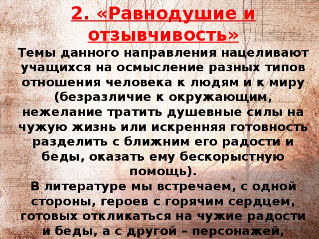          2. «Равнодушие и отзывчивость»  Темы данного направления нацеливают учащихся на осмысление разных типов отношения человека к людям и к миру (безразличие к окружающим, нежелание тратить душевные силы на чужую жизнь или искренняя готовность разделить с ближним его радости и беды, оказать ему бескорыстную помощь).  В литературе мы встречаем, с одной стороны, героев с горячим сердцем, готовых откликаться на чужие радости и беды, а с другой – персонажей, воплощающих противоположный, эгоистический, тип личности. 