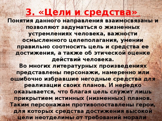            3. «Цели и средства»   Понятия данного направления взаимосвязаны и позволяют задуматься о жизненных устремлениях человека, важности осмысленного целеполагания, умении правильно соотносить цель и средства ее достижения, а также об этической оценке действий человека.  Во многих литературных произведениях представлены персонажи, намеренно или ошибочно избравшие негодные средства для реализации своих планов. И нередко оказывается, что благая цель служит лишь прикрытием истинных (низменных) планов. Таким персонажам противопоставлены герои, для которых средства достижения высокой цели неотделимы от требований морали .  