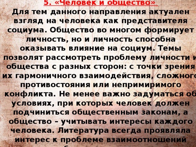          5. «Человек и общество»   Для тем данного направления актуален взгляд на человека как представителя социума. Общество во многом формирует личность, но и личность способна оказывать влияние на социум. Темы позволят рассмотреть проблему личности и общества с разных сторон: с точки зрения их гармоничного взаимодействия, сложного противостояния или непримиримого конфликта. Не менее важно задуматься об условиях, при которых человек должен подчиниться общественным законам, а общество – учитывать интересы каждого человека. Литература всегда проявляла интерес к проблеме взаимоотношений человека и общества, созидательным или разрушительным последствиям этого взаимодействия для отдельной личности и для человеческой цивилизации. 