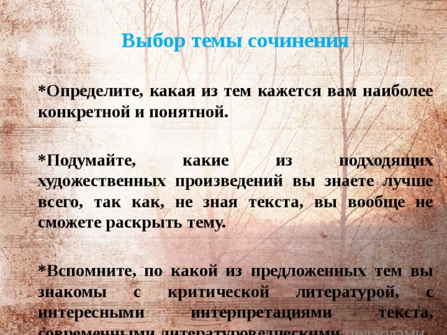          Выбор темы сочинения  *Определите, какая из тем кажется вам наиболее конкретной и понятной.  *Подумайте, какие из подходящих художественных произведений вы знаете лучше всего, так как, не зная текста, вы вообще не сможете раскрыть тему.  *Вспомните, по какой из предложенных тем вы знакомы с критической литературой, с интересными интерпретациями текста, современными литературоведческими подходами.    