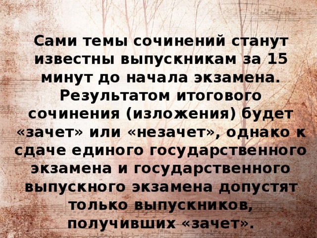 Сами темы сочинений станут известны выпускникам за 15 минут до начала экзамена. Результатом итогового сочинения (изложения) будет «зачет» или «незачет», однако к сдаче единого государственного экзамена и государственного выпускного экзамена допустят только выпускников, получивших «зачет».   