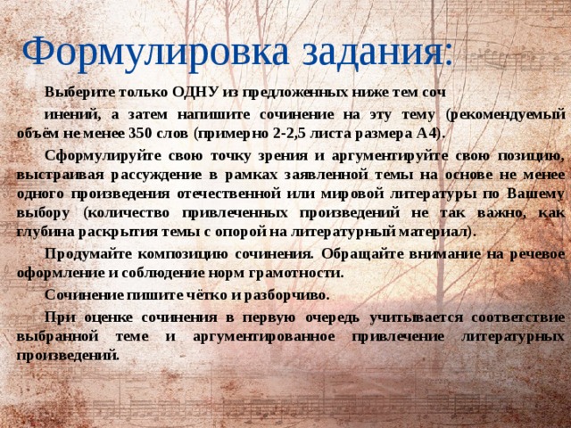 Формулировка задания:   Выберите только ОДНУ из предложенных ниже тем соч инений, а затем напишите сочинение на эту тему (рекомендуемый объём не менее 350 слов (примерно 2-2,5 листа размера А4). Сформулируйте свою точку зрения и аргументируйте свою позицию, выстраивая рассуждение в рамках заявленной темы на основе не менее одного произведения отечественной или мировой литературы по Вашему выбору (количество привлеченных произведений не так важно, как глубина раскрытия темы с опорой на литературный материал). Продумайте композицию сочинения. Обращайте внимание на речевое оформление и соблюдение норм грамотности. Сочинение пишите чётко и разборчиво. При оценке сочинения в первую очередь учитывается соответствие выбранной теме и аргументированное привлечение литературных произведений. 