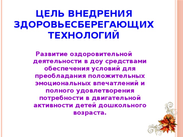 Цель внедрения здоровьесберегающих технологий  Развитие оздоровительной деятельности в доу средствами обеспечения условий для преобладания положительных эмоциональных впечатлений и полного удовлетворения потребности в двигательной активности детей дошкольного возраста.  