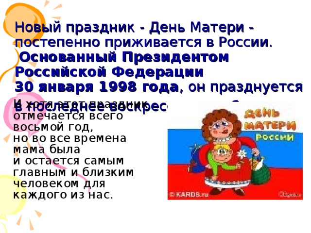 Новый праздник - День Матери - постепенно приживается в России.   Основанный Президентом Российской Федерации  30 января 1998 года , он празднуется в последнее воскресенье ноября.   И хотя этот праздник отмечается всего восьмой год, но во все времена мама была и остается самым главным и близким человеком для каждого из нас.       