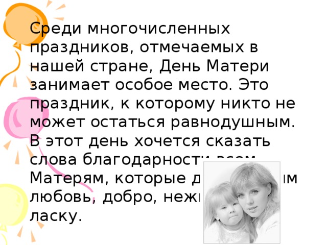  Среди многочисленных праздников, отмечаемых в нашей стране, День Матери занимает особое место. Это праздник, к которому никто не может остаться равнодушным. В этот день хочется сказать слова благодарности всем Матерям, которые дарят детям любовь, добро, нежность и ласку.  