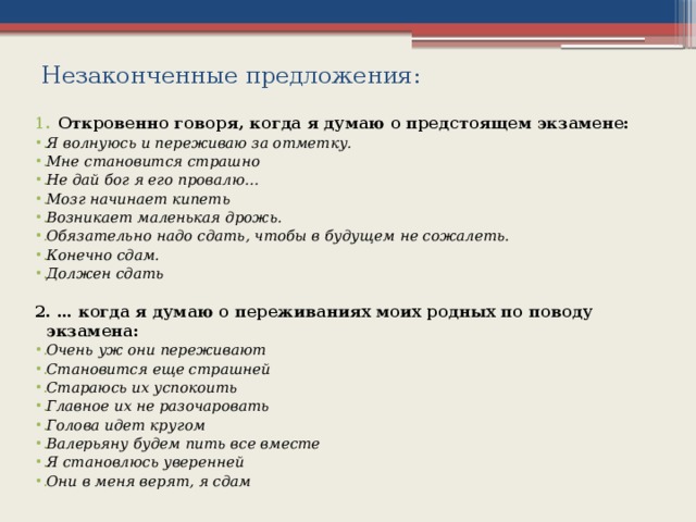 Незаконченные предложения: Откровенно говоря, когда я думаю о предстоящем экзамене: Я волнуюсь и переживаю за отметку. Мне становится страшно Не дай бог я его провалю… Мозг начинает кипеть Возникает маленькая дрожь. Обязательно надо сдать, чтобы в будущем не сожалеть. Конечно сдам. Должен сдать 2. … когда я думаю о переживаниях моих родных по поводу экзамена: